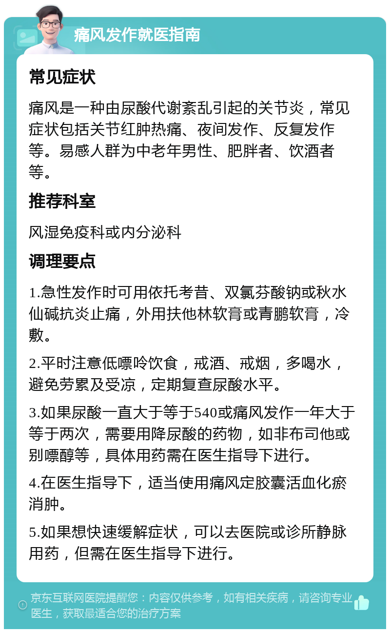 痛风发作就医指南 常见症状 痛风是一种由尿酸代谢紊乱引起的关节炎，常见症状包括关节红肿热痛、夜间发作、反复发作等。易感人群为中老年男性、肥胖者、饮酒者等。 推荐科室 风湿免疫科或内分泌科 调理要点 1.急性发作时可用依托考昔、双氯芬酸钠或秋水仙碱抗炎止痛，外用扶他林软膏或青鹏软膏，冷敷。 2.平时注意低嘌呤饮食，戒酒、戒烟，多喝水，避免劳累及受凉，定期复查尿酸水平。 3.如果尿酸一直大于等于540或痛风发作一年大于等于两次，需要用降尿酸的药物，如非布司他或别嘌醇等，具体用药需在医生指导下进行。 4.在医生指导下，适当使用痛风定胶囊活血化瘀消肿。 5.如果想快速缓解症状，可以去医院或诊所静脉用药，但需在医生指导下进行。