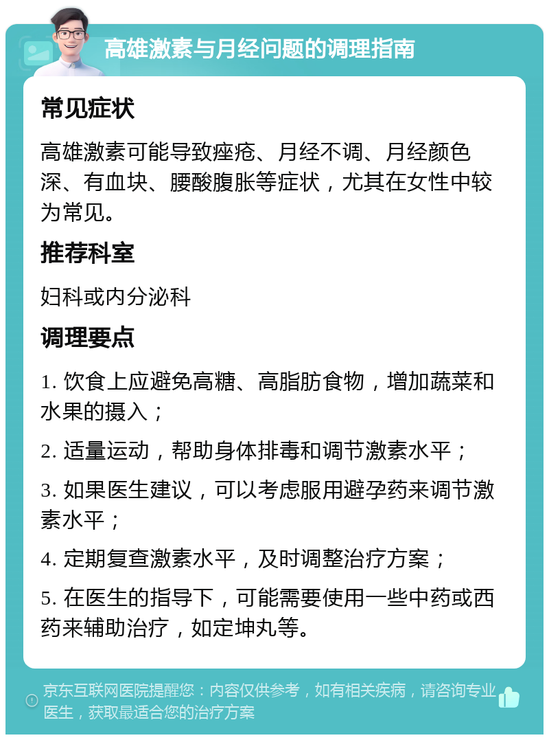 高雄激素与月经问题的调理指南 常见症状 高雄激素可能导致痤疮、月经不调、月经颜色深、有血块、腰酸腹胀等症状，尤其在女性中较为常见。 推荐科室 妇科或内分泌科 调理要点 1. 饮食上应避免高糖、高脂肪食物，增加蔬菜和水果的摄入； 2. 适量运动，帮助身体排毒和调节激素水平； 3. 如果医生建议，可以考虑服用避孕药来调节激素水平； 4. 定期复查激素水平，及时调整治疗方案； 5. 在医生的指导下，可能需要使用一些中药或西药来辅助治疗，如定坤丸等。