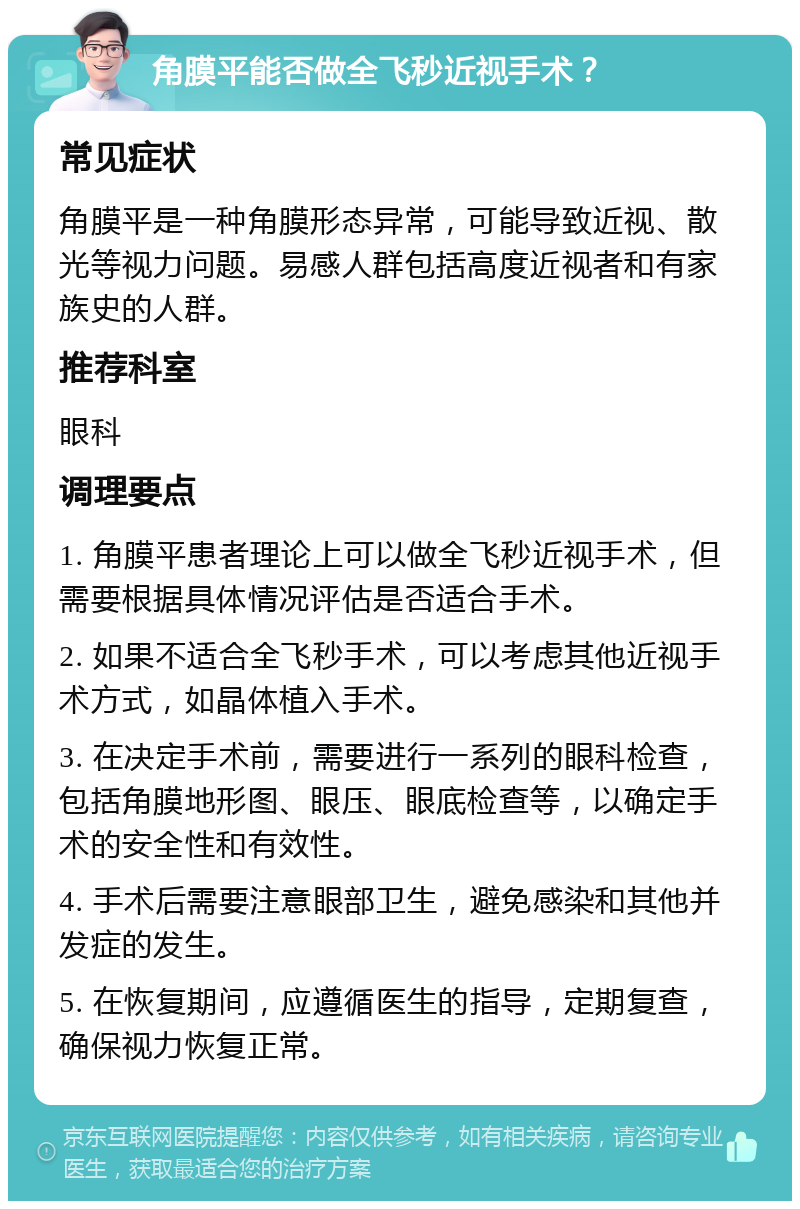 角膜平能否做全飞秒近视手术？ 常见症状 角膜平是一种角膜形态异常，可能导致近视、散光等视力问题。易感人群包括高度近视者和有家族史的人群。 推荐科室 眼科 调理要点 1. 角膜平患者理论上可以做全飞秒近视手术，但需要根据具体情况评估是否适合手术。 2. 如果不适合全飞秒手术，可以考虑其他近视手术方式，如晶体植入手术。 3. 在决定手术前，需要进行一系列的眼科检查，包括角膜地形图、眼压、眼底检查等，以确定手术的安全性和有效性。 4. 手术后需要注意眼部卫生，避免感染和其他并发症的发生。 5. 在恢复期间，应遵循医生的指导，定期复查，确保视力恢复正常。