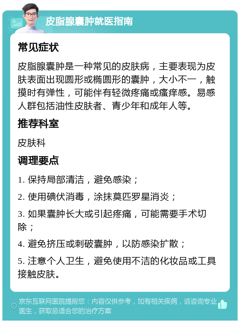 皮脂腺囊肿就医指南 常见症状 皮脂腺囊肿是一种常见的皮肤病，主要表现为皮肤表面出现圆形或椭圆形的囊肿，大小不一，触摸时有弹性，可能伴有轻微疼痛或瘙痒感。易感人群包括油性皮肤者、青少年和成年人等。 推荐科室 皮肤科 调理要点 1. 保持局部清洁，避免感染； 2. 使用碘伏消毒，涂抹莫匹罗星消炎； 3. 如果囊肿长大或引起疼痛，可能需要手术切除； 4. 避免挤压或刺破囊肿，以防感染扩散； 5. 注意个人卫生，避免使用不洁的化妆品或工具接触皮肤。