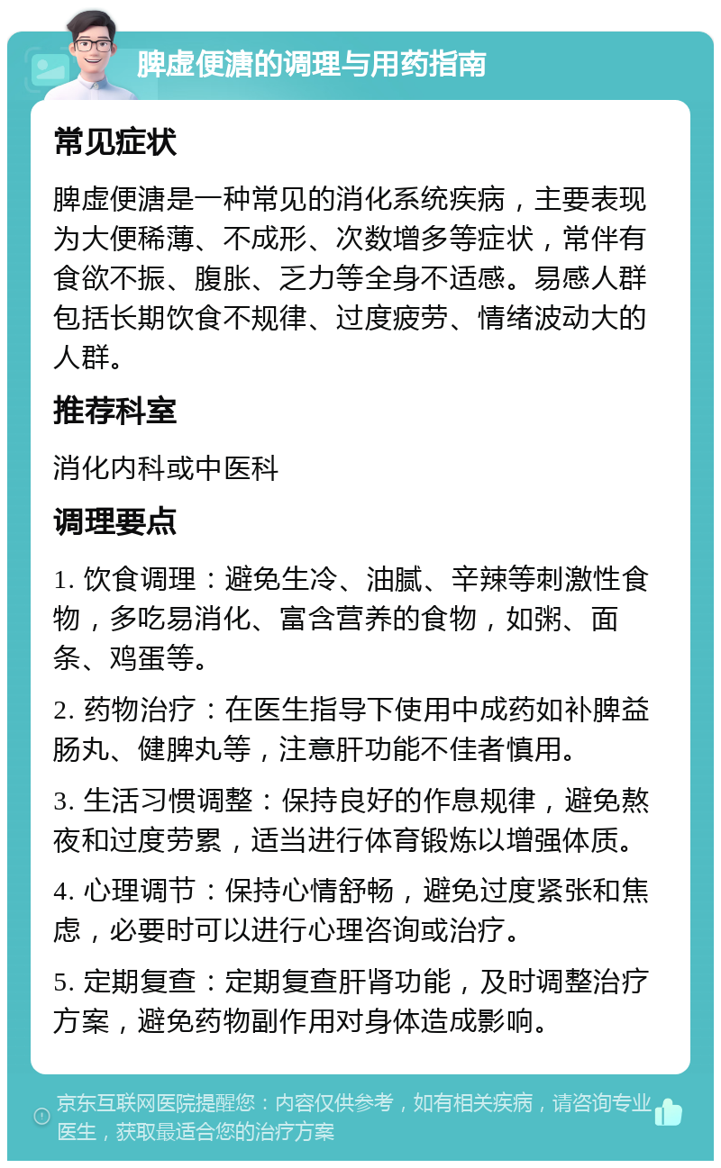 脾虚便溏的调理与用药指南 常见症状 脾虚便溏是一种常见的消化系统疾病，主要表现为大便稀薄、不成形、次数增多等症状，常伴有食欲不振、腹胀、乏力等全身不适感。易感人群包括长期饮食不规律、过度疲劳、情绪波动大的人群。 推荐科室 消化内科或中医科 调理要点 1. 饮食调理：避免生冷、油腻、辛辣等刺激性食物，多吃易消化、富含营养的食物，如粥、面条、鸡蛋等。 2. 药物治疗：在医生指导下使用中成药如补脾益肠丸、健脾丸等，注意肝功能不佳者慎用。 3. 生活习惯调整：保持良好的作息规律，避免熬夜和过度劳累，适当进行体育锻炼以增强体质。 4. 心理调节：保持心情舒畅，避免过度紧张和焦虑，必要时可以进行心理咨询或治疗。 5. 定期复查：定期复查肝肾功能，及时调整治疗方案，避免药物副作用对身体造成影响。