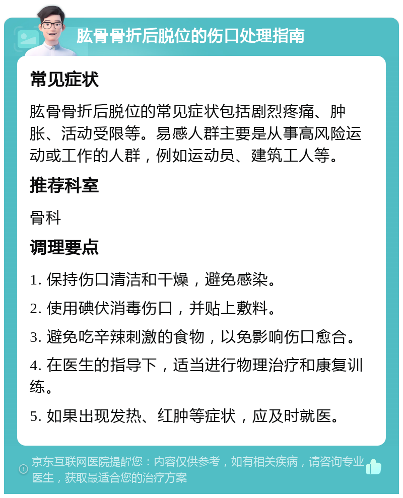 肱骨骨折后脱位的伤口处理指南 常见症状 肱骨骨折后脱位的常见症状包括剧烈疼痛、肿胀、活动受限等。易感人群主要是从事高风险运动或工作的人群，例如运动员、建筑工人等。 推荐科室 骨科 调理要点 1. 保持伤口清洁和干燥，避免感染。 2. 使用碘伏消毒伤口，并贴上敷料。 3. 避免吃辛辣刺激的食物，以免影响伤口愈合。 4. 在医生的指导下，适当进行物理治疗和康复训练。 5. 如果出现发热、红肿等症状，应及时就医。