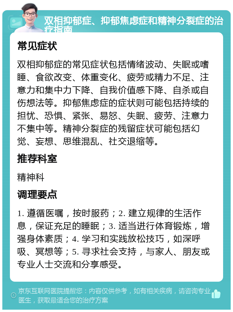 双相抑郁症、抑郁焦虑症和精神分裂症的治疗指南 常见症状 双相抑郁症的常见症状包括情绪波动、失眠或嗜睡、食欲改变、体重变化、疲劳或精力不足、注意力和集中力下降、自我价值感下降、自杀或自伤想法等。抑郁焦虑症的症状则可能包括持续的担忧、恐惧、紧张、易怒、失眠、疲劳、注意力不集中等。精神分裂症的残留症状可能包括幻觉、妄想、思维混乱、社交退缩等。 推荐科室 精神科 调理要点 1. 遵循医嘱，按时服药；2. 建立规律的生活作息，保证充足的睡眠；3. 适当进行体育锻炼，增强身体素质；4. 学习和实践放松技巧，如深呼吸、冥想等；5. 寻求社会支持，与家人、朋友或专业人士交流和分享感受。