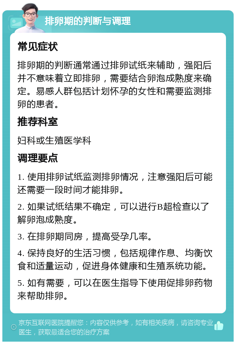 排卵期的判断与调理 常见症状 排卵期的判断通常通过排卵试纸来辅助，强阳后并不意味着立即排卵，需要结合卵泡成熟度来确定。易感人群包括计划怀孕的女性和需要监测排卵的患者。 推荐科室 妇科或生殖医学科 调理要点 1. 使用排卵试纸监测排卵情况，注意强阳后可能还需要一段时间才能排卵。 2. 如果试纸结果不确定，可以进行B超检查以了解卵泡成熟度。 3. 在排卵期同房，提高受孕几率。 4. 保持良好的生活习惯，包括规律作息、均衡饮食和适量运动，促进身体健康和生殖系统功能。 5. 如有需要，可以在医生指导下使用促排卵药物来帮助排卵。