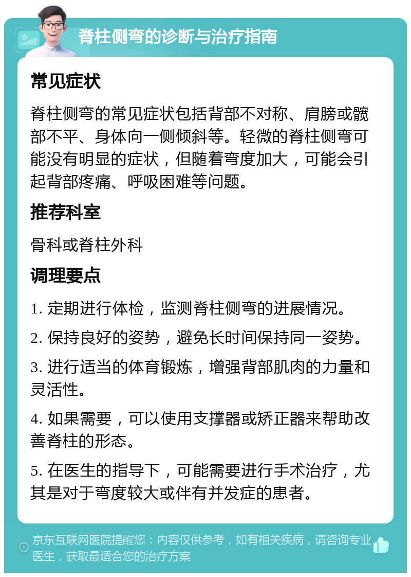 脊柱侧弯的诊断与治疗指南 常见症状 脊柱侧弯的常见症状包括背部不对称、肩膀或髋部不平、身体向一侧倾斜等。轻微的脊柱侧弯可能没有明显的症状，但随着弯度加大，可能会引起背部疼痛、呼吸困难等问题。 推荐科室 骨科或脊柱外科 调理要点 1. 定期进行体检，监测脊柱侧弯的进展情况。 2. 保持良好的姿势，避免长时间保持同一姿势。 3. 进行适当的体育锻炼，增强背部肌肉的力量和灵活性。 4. 如果需要，可以使用支撑器或矫正器来帮助改善脊柱的形态。 5. 在医生的指导下，可能需要进行手术治疗，尤其是对于弯度较大或伴有并发症的患者。