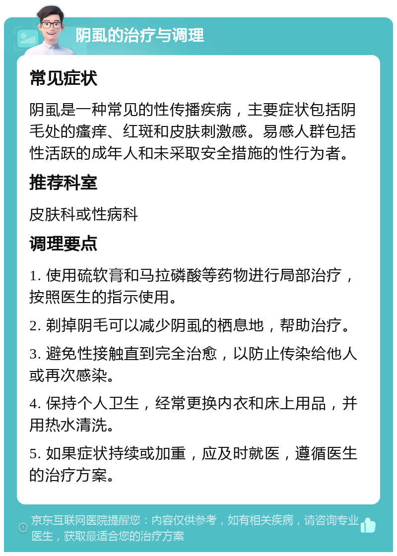 阴虱的治疗与调理 常见症状 阴虱是一种常见的性传播疾病，主要症状包括阴毛处的瘙痒、红斑和皮肤刺激感。易感人群包括性活跃的成年人和未采取安全措施的性行为者。 推荐科室 皮肤科或性病科 调理要点 1. 使用硫软膏和马拉磷酸等药物进行局部治疗，按照医生的指示使用。 2. 剃掉阴毛可以减少阴虱的栖息地，帮助治疗。 3. 避免性接触直到完全治愈，以防止传染给他人或再次感染。 4. 保持个人卫生，经常更换内衣和床上用品，并用热水清洗。 5. 如果症状持续或加重，应及时就医，遵循医生的治疗方案。