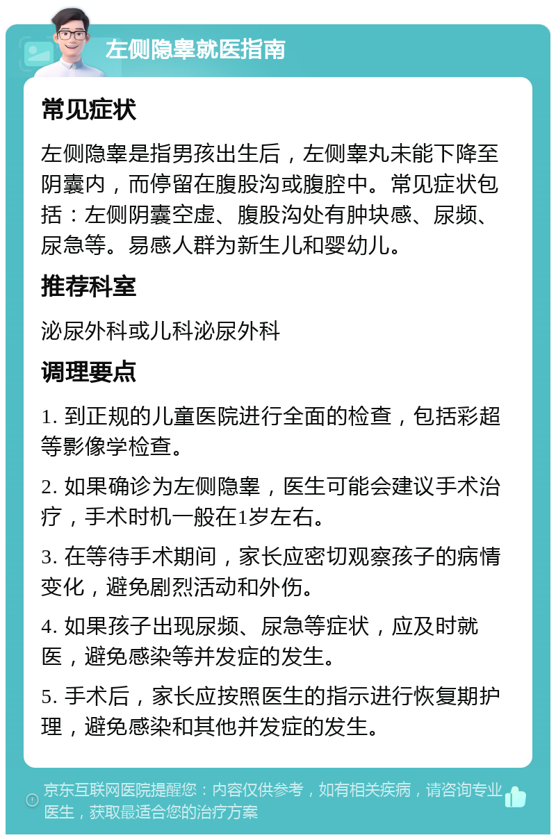 左侧隐睾就医指南 常见症状 左侧隐睾是指男孩出生后，左侧睾丸未能下降至阴囊内，而停留在腹股沟或腹腔中。常见症状包括：左侧阴囊空虚、腹股沟处有肿块感、尿频、尿急等。易感人群为新生儿和婴幼儿。 推荐科室 泌尿外科或儿科泌尿外科 调理要点 1. 到正规的儿童医院进行全面的检查，包括彩超等影像学检查。 2. 如果确诊为左侧隐睾，医生可能会建议手术治疗，手术时机一般在1岁左右。 3. 在等待手术期间，家长应密切观察孩子的病情变化，避免剧烈活动和外伤。 4. 如果孩子出现尿频、尿急等症状，应及时就医，避免感染等并发症的发生。 5. 手术后，家长应按照医生的指示进行恢复期护理，避免感染和其他并发症的发生。