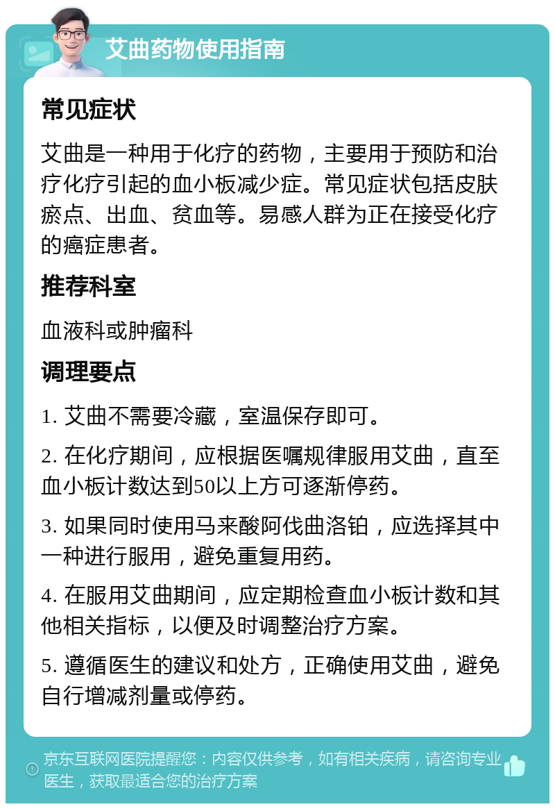 艾曲药物使用指南 常见症状 艾曲是一种用于化疗的药物，主要用于预防和治疗化疗引起的血小板减少症。常见症状包括皮肤瘀点、出血、贫血等。易感人群为正在接受化疗的癌症患者。 推荐科室 血液科或肿瘤科 调理要点 1. 艾曲不需要冷藏，室温保存即可。 2. 在化疗期间，应根据医嘱规律服用艾曲，直至血小板计数达到50以上方可逐渐停药。 3. 如果同时使用马来酸阿伐曲洛铂，应选择其中一种进行服用，避免重复用药。 4. 在服用艾曲期间，应定期检查血小板计数和其他相关指标，以便及时调整治疗方案。 5. 遵循医生的建议和处方，正确使用艾曲，避免自行增减剂量或停药。