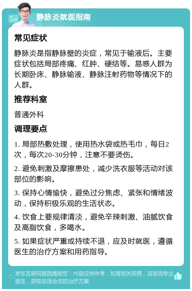 静脉炎就医指南 常见症状 静脉炎是指静脉壁的炎症，常见于输液后。主要症状包括局部疼痛、红肿、硬结等。易感人群为长期卧床、静脉输液、静脉注射药物等情况下的人群。 推荐科室 普通外科 调理要点 1. 局部热敷处理，使用热水袋或热毛巾，每日2次，每次20-30分钟，注意不要烫伤。 2. 避免刺激及摩擦患处，减少洗衣服等活动对该部位的影响。 3. 保持心情愉快，避免过分焦虑、紧张和情绪波动，保持积极乐观的生活状态。 4. 饮食上要规律清淡，避免辛辣刺激、油腻饮食及高脂饮食，多喝水。 5. 如果症状严重或持续不退，应及时就医，遵循医生的治疗方案和用药指导。