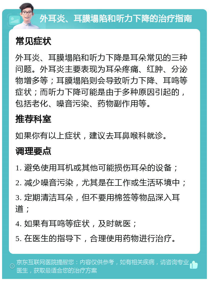 外耳炎、耳膜塌陷和听力下降的治疗指南 常见症状 外耳炎、耳膜塌陷和听力下降是耳朵常见的三种问题。外耳炎主要表现为耳朵疼痛、红肿、分泌物增多等；耳膜塌陷则会导致听力下降、耳鸣等症状；而听力下降可能是由于多种原因引起的，包括老化、噪音污染、药物副作用等。 推荐科室 如果你有以上症状，建议去耳鼻喉科就诊。 调理要点 1. 避免使用耳机或其他可能损伤耳朵的设备； 2. 减少噪音污染，尤其是在工作或生活环境中； 3. 定期清洁耳朵，但不要用棉签等物品深入耳道； 4. 如果有耳鸣等症状，及时就医； 5. 在医生的指导下，合理使用药物进行治疗。