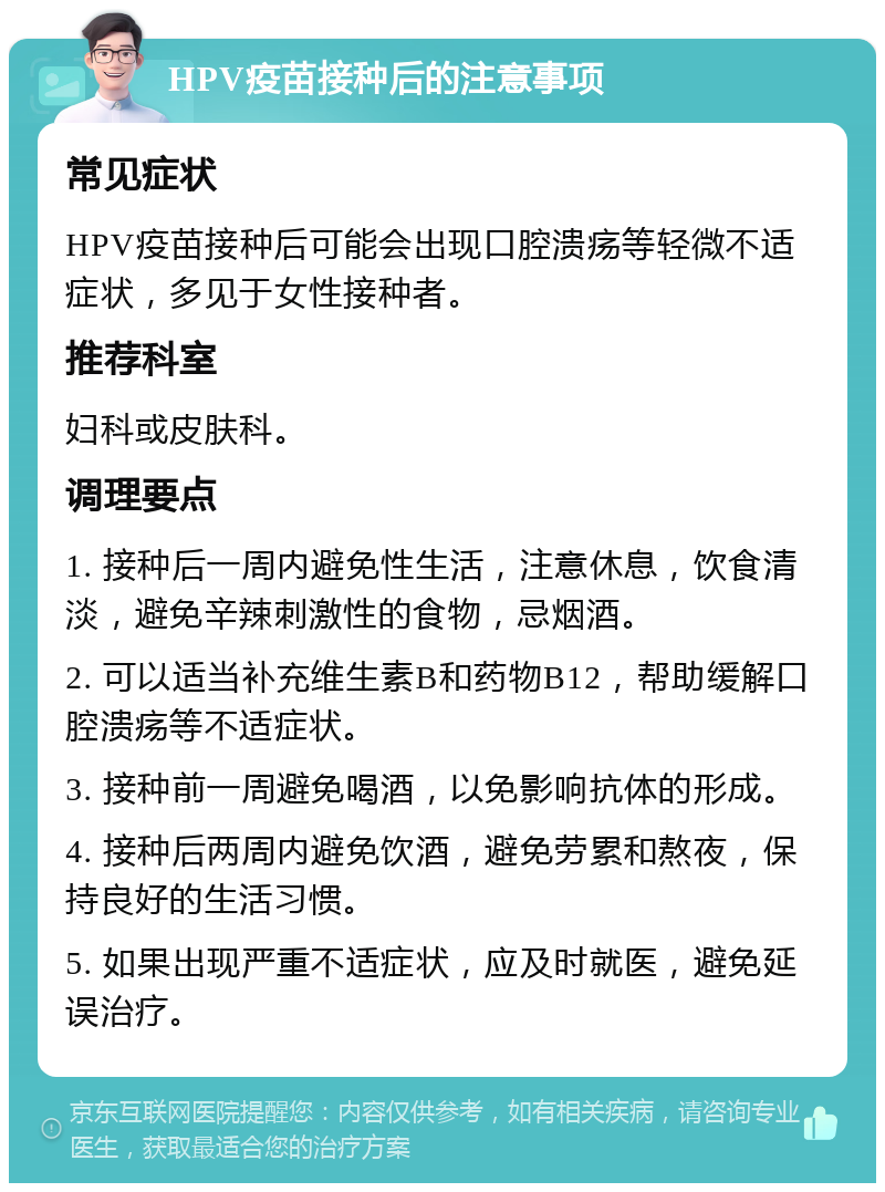 HPV疫苗接种后的注意事项 常见症状 HPV疫苗接种后可能会出现口腔溃疡等轻微不适症状，多见于女性接种者。 推荐科室 妇科或皮肤科。 调理要点 1. 接种后一周内避免性生活，注意休息，饮食清淡，避免辛辣刺激性的食物，忌烟酒。 2. 可以适当补充维生素B和药物B12，帮助缓解口腔溃疡等不适症状。 3. 接种前一周避免喝酒，以免影响抗体的形成。 4. 接种后两周内避免饮酒，避免劳累和熬夜，保持良好的生活习惯。 5. 如果出现严重不适症状，应及时就医，避免延误治疗。