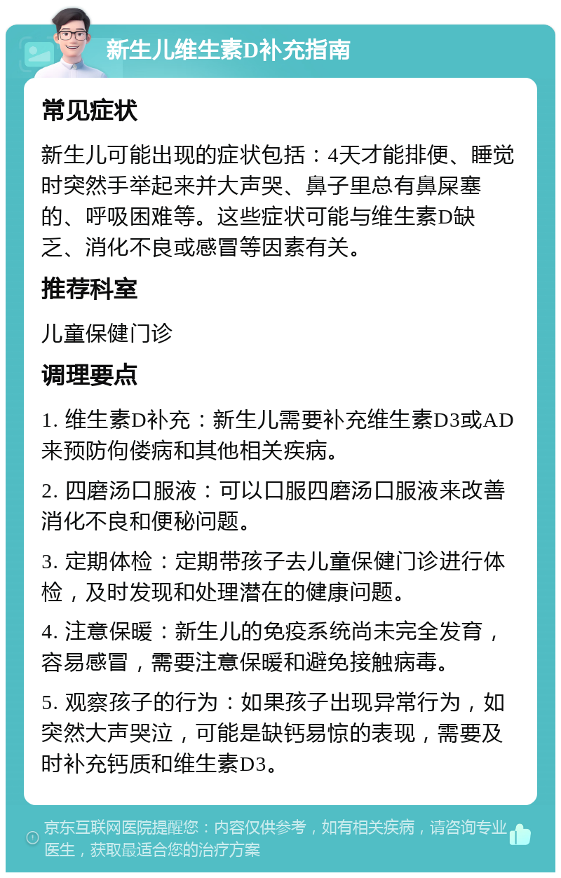 新生儿维生素D补充指南 常见症状 新生儿可能出现的症状包括：4天才能排便、睡觉时突然手举起来并大声哭、鼻子里总有鼻屎塞的、呼吸困难等。这些症状可能与维生素D缺乏、消化不良或感冒等因素有关。 推荐科室 儿童保健门诊 调理要点 1. 维生素D补充：新生儿需要补充维生素D3或AD来预防佝偻病和其他相关疾病。 2. 四磨汤口服液：可以口服四磨汤口服液来改善消化不良和便秘问题。 3. 定期体检：定期带孩子去儿童保健门诊进行体检，及时发现和处理潜在的健康问题。 4. 注意保暖：新生儿的免疫系统尚未完全发育，容易感冒，需要注意保暖和避免接触病毒。 5. 观察孩子的行为：如果孩子出现异常行为，如突然大声哭泣，可能是缺钙易惊的表现，需要及时补充钙质和维生素D3。