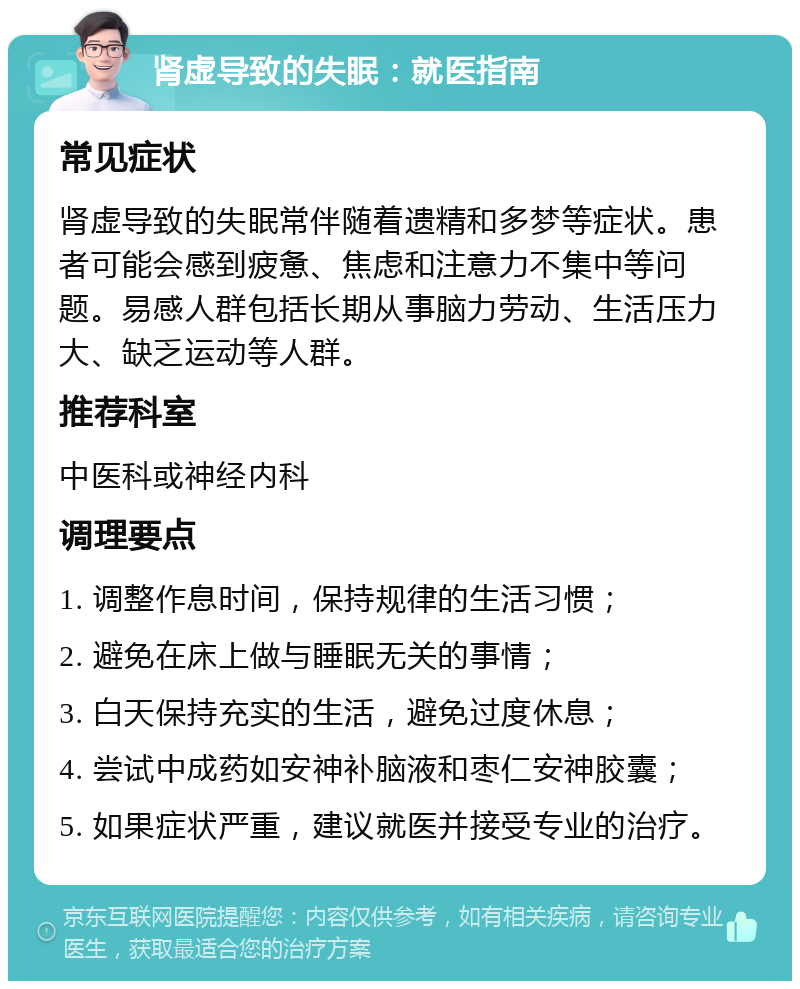 肾虚导致的失眠：就医指南 常见症状 肾虚导致的失眠常伴随着遗精和多梦等症状。患者可能会感到疲惫、焦虑和注意力不集中等问题。易感人群包括长期从事脑力劳动、生活压力大、缺乏运动等人群。 推荐科室 中医科或神经内科 调理要点 1. 调整作息时间，保持规律的生活习惯； 2. 避免在床上做与睡眠无关的事情； 3. 白天保持充实的生活，避免过度休息； 4. 尝试中成药如安神补脑液和枣仁安神胶囊； 5. 如果症状严重，建议就医并接受专业的治疗。