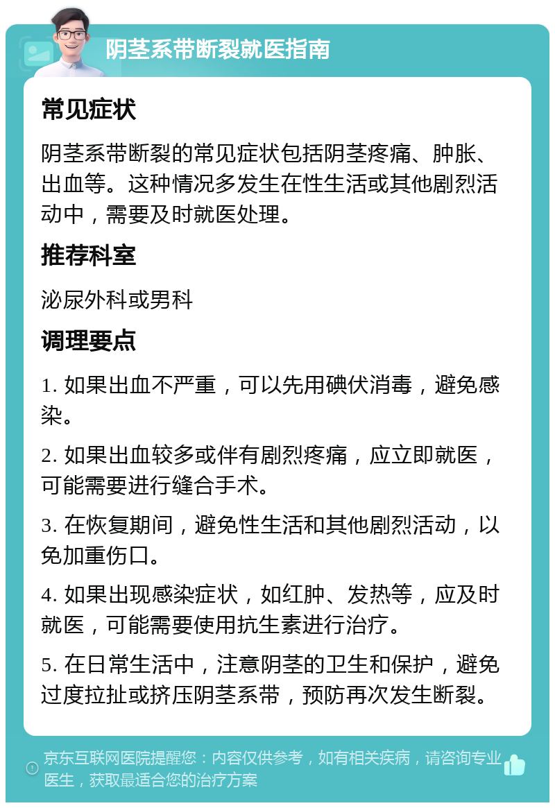 阴茎系带断裂就医指南 常见症状 阴茎系带断裂的常见症状包括阴茎疼痛、肿胀、出血等。这种情况多发生在性生活或其他剧烈活动中，需要及时就医处理。 推荐科室 泌尿外科或男科 调理要点 1. 如果出血不严重，可以先用碘伏消毒，避免感染。 2. 如果出血较多或伴有剧烈疼痛，应立即就医，可能需要进行缝合手术。 3. 在恢复期间，避免性生活和其他剧烈活动，以免加重伤口。 4. 如果出现感染症状，如红肿、发热等，应及时就医，可能需要使用抗生素进行治疗。 5. 在日常生活中，注意阴茎的卫生和保护，避免过度拉扯或挤压阴茎系带，预防再次发生断裂。