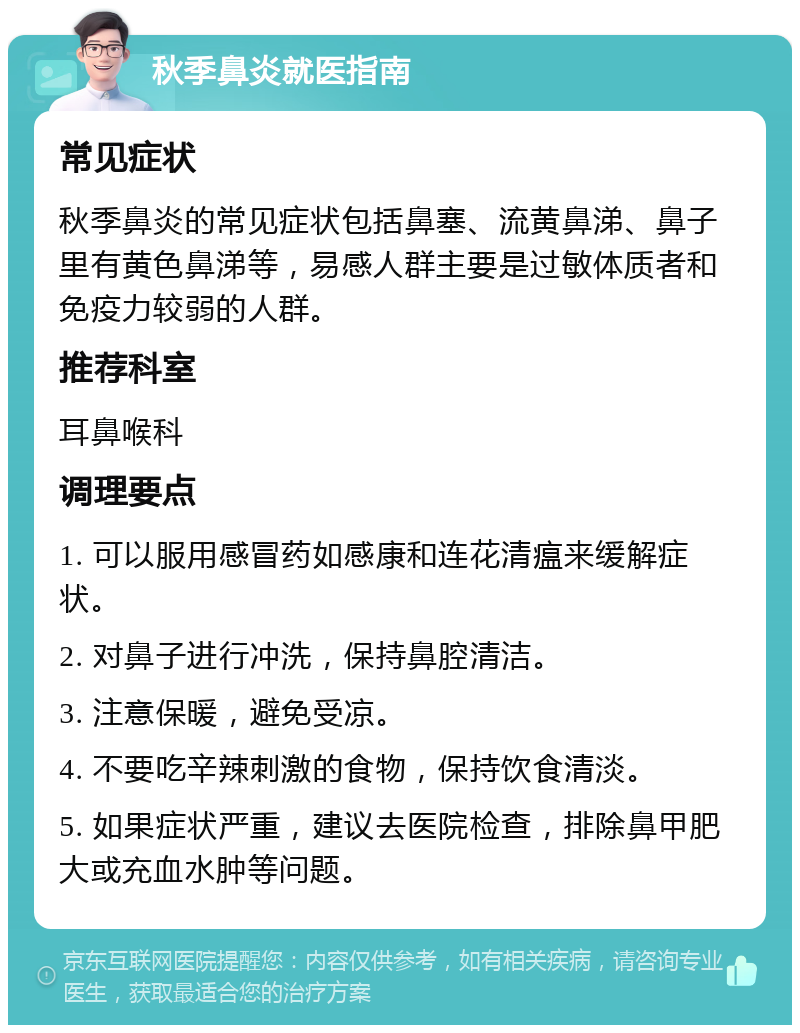 秋季鼻炎就医指南 常见症状 秋季鼻炎的常见症状包括鼻塞、流黄鼻涕、鼻子里有黄色鼻涕等，易感人群主要是过敏体质者和免疫力较弱的人群。 推荐科室 耳鼻喉科 调理要点 1. 可以服用感冒药如感康和连花清瘟来缓解症状。 2. 对鼻子进行冲洗，保持鼻腔清洁。 3. 注意保暖，避免受凉。 4. 不要吃辛辣刺激的食物，保持饮食清淡。 5. 如果症状严重，建议去医院检查，排除鼻甲肥大或充血水肿等问题。