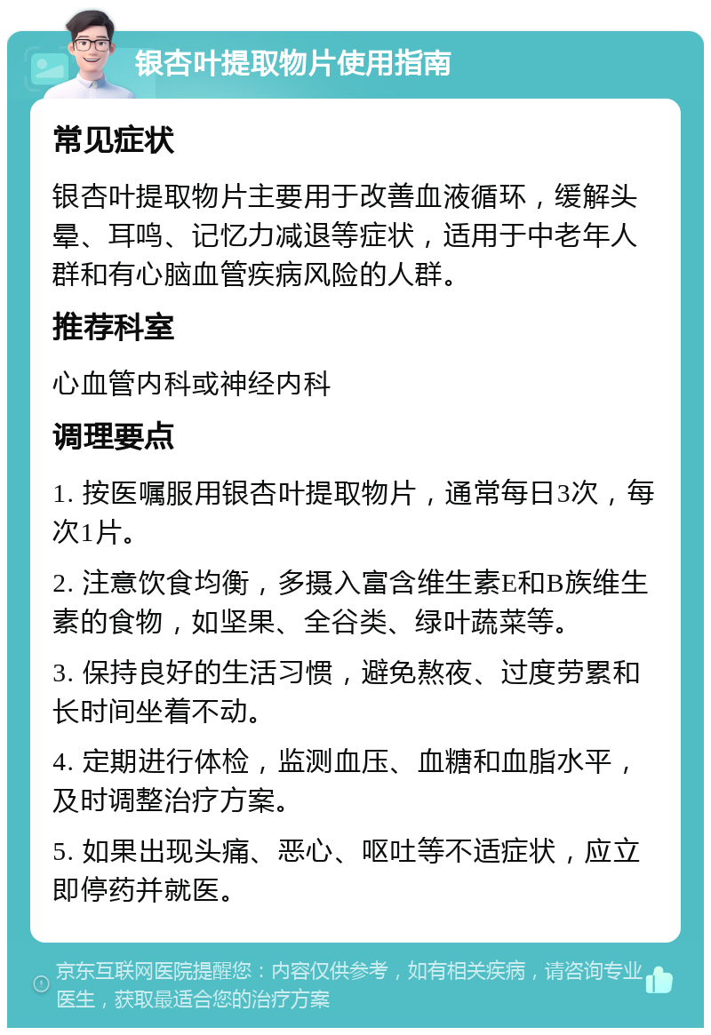 银杏叶提取物片使用指南 常见症状 银杏叶提取物片主要用于改善血液循环，缓解头晕、耳鸣、记忆力减退等症状，适用于中老年人群和有心脑血管疾病风险的人群。 推荐科室 心血管内科或神经内科 调理要点 1. 按医嘱服用银杏叶提取物片，通常每日3次，每次1片。 2. 注意饮食均衡，多摄入富含维生素E和B族维生素的食物，如坚果、全谷类、绿叶蔬菜等。 3. 保持良好的生活习惯，避免熬夜、过度劳累和长时间坐着不动。 4. 定期进行体检，监测血压、血糖和血脂水平，及时调整治疗方案。 5. 如果出现头痛、恶心、呕吐等不适症状，应立即停药并就医。