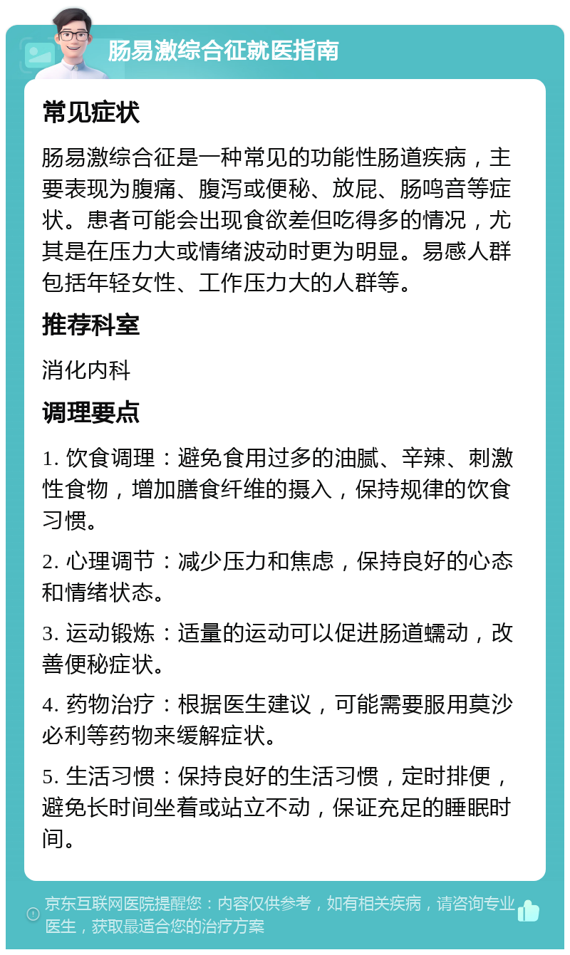 肠易激综合征就医指南 常见症状 肠易激综合征是一种常见的功能性肠道疾病，主要表现为腹痛、腹泻或便秘、放屁、肠鸣音等症状。患者可能会出现食欲差但吃得多的情况，尤其是在压力大或情绪波动时更为明显。易感人群包括年轻女性、工作压力大的人群等。 推荐科室 消化内科 调理要点 1. 饮食调理：避免食用过多的油腻、辛辣、刺激性食物，增加膳食纤维的摄入，保持规律的饮食习惯。 2. 心理调节：减少压力和焦虑，保持良好的心态和情绪状态。 3. 运动锻炼：适量的运动可以促进肠道蠕动，改善便秘症状。 4. 药物治疗：根据医生建议，可能需要服用莫沙必利等药物来缓解症状。 5. 生活习惯：保持良好的生活习惯，定时排便，避免长时间坐着或站立不动，保证充足的睡眠时间。