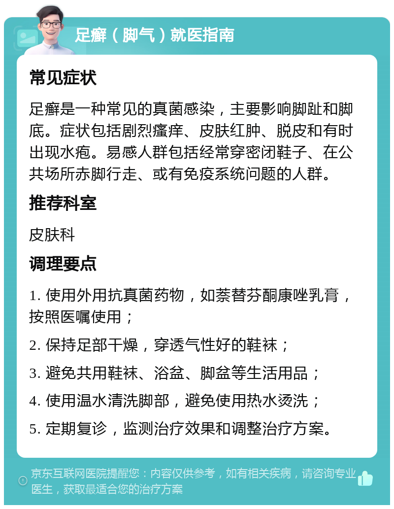 足癣（脚气）就医指南 常见症状 足癣是一种常见的真菌感染，主要影响脚趾和脚底。症状包括剧烈瘙痒、皮肤红肿、脱皮和有时出现水疱。易感人群包括经常穿密闭鞋子、在公共场所赤脚行走、或有免疫系统问题的人群。 推荐科室 皮肤科 调理要点 1. 使用外用抗真菌药物，如萘替芬酮康唑乳膏，按照医嘱使用； 2. 保持足部干燥，穿透气性好的鞋袜； 3. 避免共用鞋袜、浴盆、脚盆等生活用品； 4. 使用温水清洗脚部，避免使用热水烫洗； 5. 定期复诊，监测治疗效果和调整治疗方案。