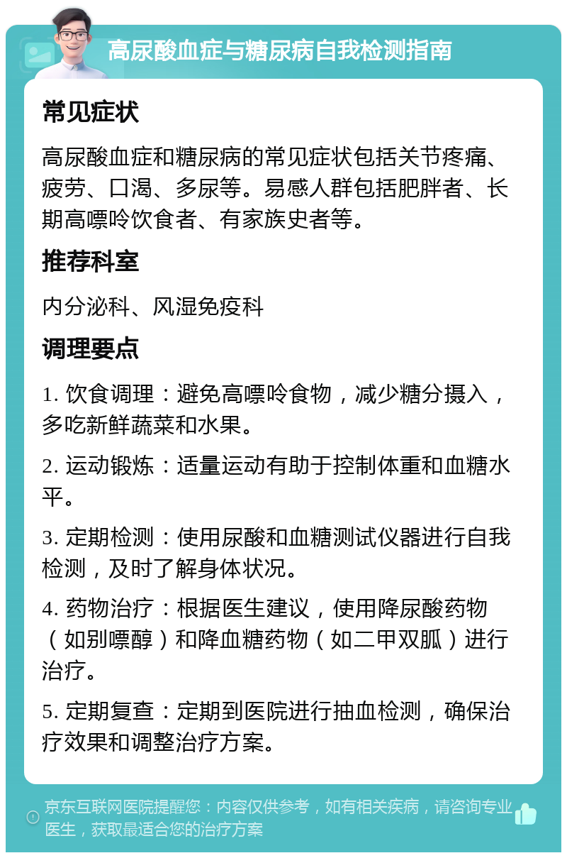 高尿酸血症与糖尿病自我检测指南 常见症状 高尿酸血症和糖尿病的常见症状包括关节疼痛、疲劳、口渴、多尿等。易感人群包括肥胖者、长期高嘌呤饮食者、有家族史者等。 推荐科室 内分泌科、风湿免疫科 调理要点 1. 饮食调理：避免高嘌呤食物，减少糖分摄入，多吃新鲜蔬菜和水果。 2. 运动锻炼：适量运动有助于控制体重和血糖水平。 3. 定期检测：使用尿酸和血糖测试仪器进行自我检测，及时了解身体状况。 4. 药物治疗：根据医生建议，使用降尿酸药物（如别嘌醇）和降血糖药物（如二甲双胍）进行治疗。 5. 定期复查：定期到医院进行抽血检测，确保治疗效果和调整治疗方案。