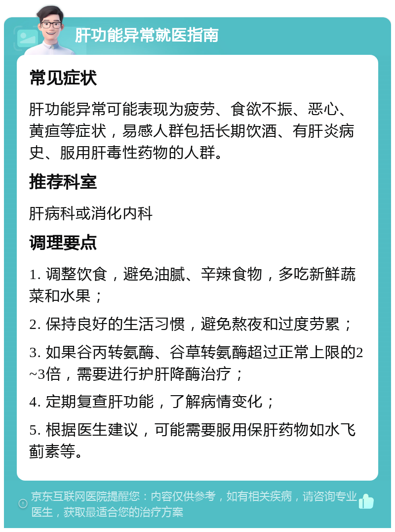 肝功能异常就医指南 常见症状 肝功能异常可能表现为疲劳、食欲不振、恶心、黄疸等症状，易感人群包括长期饮酒、有肝炎病史、服用肝毒性药物的人群。 推荐科室 肝病科或消化内科 调理要点 1. 调整饮食，避免油腻、辛辣食物，多吃新鲜蔬菜和水果； 2. 保持良好的生活习惯，避免熬夜和过度劳累； 3. 如果谷丙转氨酶、谷草转氨酶超过正常上限的2~3倍，需要进行护肝降酶治疗； 4. 定期复查肝功能，了解病情变化； 5. 根据医生建议，可能需要服用保肝药物如水飞蓟素等。