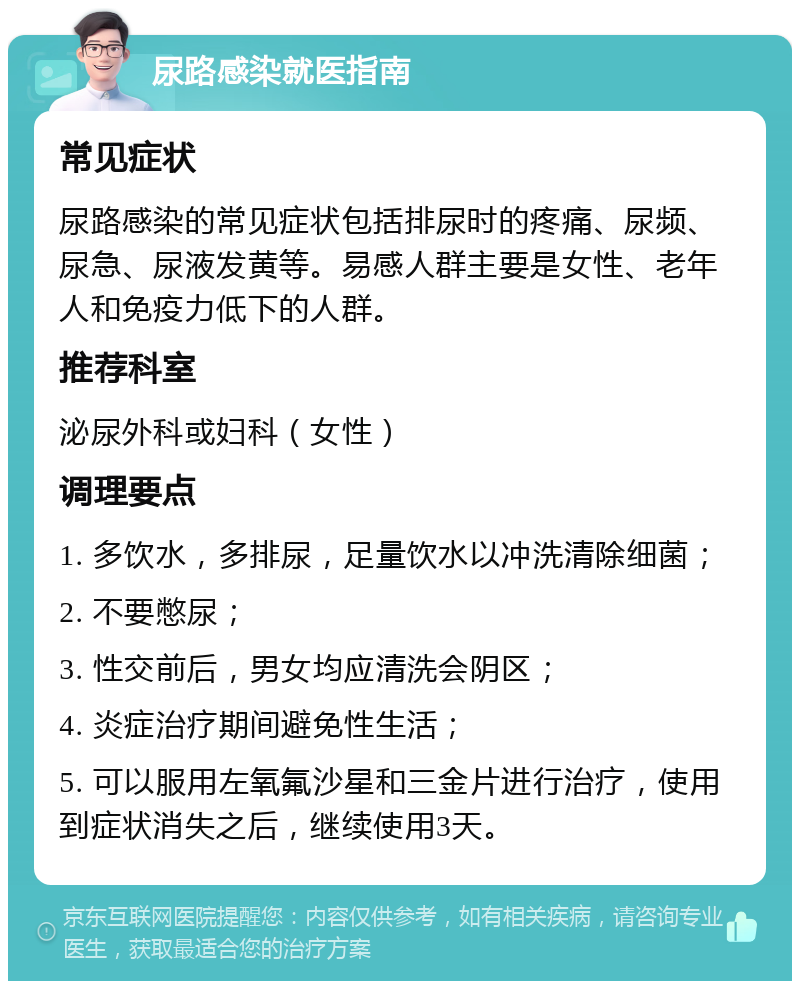 尿路感染就医指南 常见症状 尿路感染的常见症状包括排尿时的疼痛、尿频、尿急、尿液发黄等。易感人群主要是女性、老年人和免疫力低下的人群。 推荐科室 泌尿外科或妇科（女性） 调理要点 1. 多饮水，多排尿，足量饮水以冲洗清除细菌； 2. 不要憋尿； 3. 性交前后，男女均应清洗会阴区； 4. 炎症治疗期间避免性生活； 5. 可以服用左氧氟沙星和三金片进行治疗，使用到症状消失之后，继续使用3天。