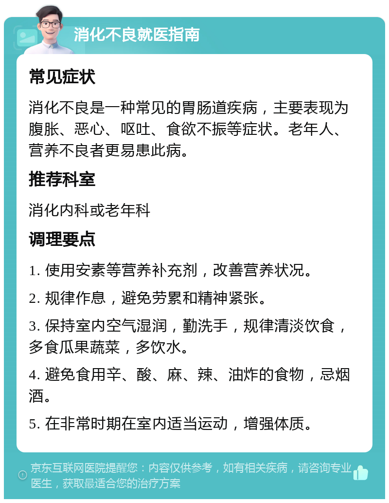 消化不良就医指南 常见症状 消化不良是一种常见的胃肠道疾病，主要表现为腹胀、恶心、呕吐、食欲不振等症状。老年人、营养不良者更易患此病。 推荐科室 消化内科或老年科 调理要点 1. 使用安素等营养补充剂，改善营养状况。 2. 规律作息，避免劳累和精神紧张。 3. 保持室内空气湿润，勤洗手，规律清淡饮食，多食瓜果蔬菜，多饮水。 4. 避免食用辛、酸、麻、辣、油炸的食物，忌烟酒。 5. 在非常时期在室内适当运动，增强体质。