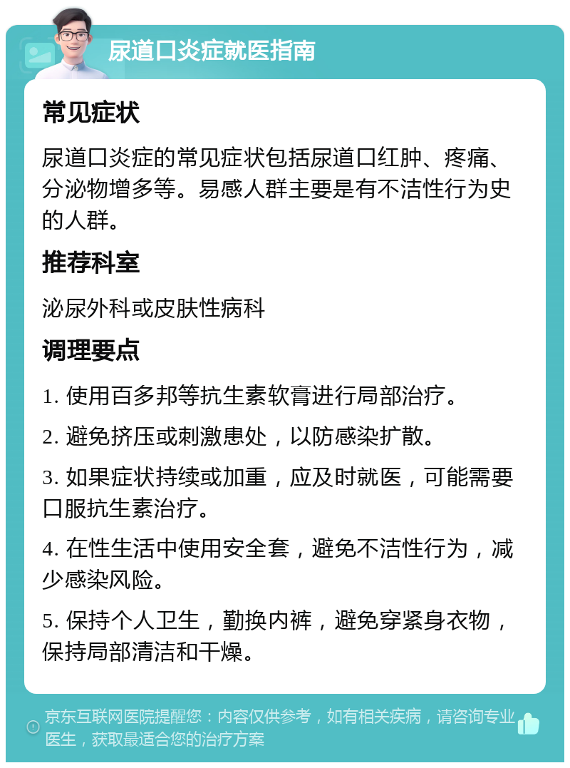 尿道口炎症就医指南 常见症状 尿道口炎症的常见症状包括尿道口红肿、疼痛、分泌物增多等。易感人群主要是有不洁性行为史的人群。 推荐科室 泌尿外科或皮肤性病科 调理要点 1. 使用百多邦等抗生素软膏进行局部治疗。 2. 避免挤压或刺激患处，以防感染扩散。 3. 如果症状持续或加重，应及时就医，可能需要口服抗生素治疗。 4. 在性生活中使用安全套，避免不洁性行为，减少感染风险。 5. 保持个人卫生，勤换内裤，避免穿紧身衣物，保持局部清洁和干燥。