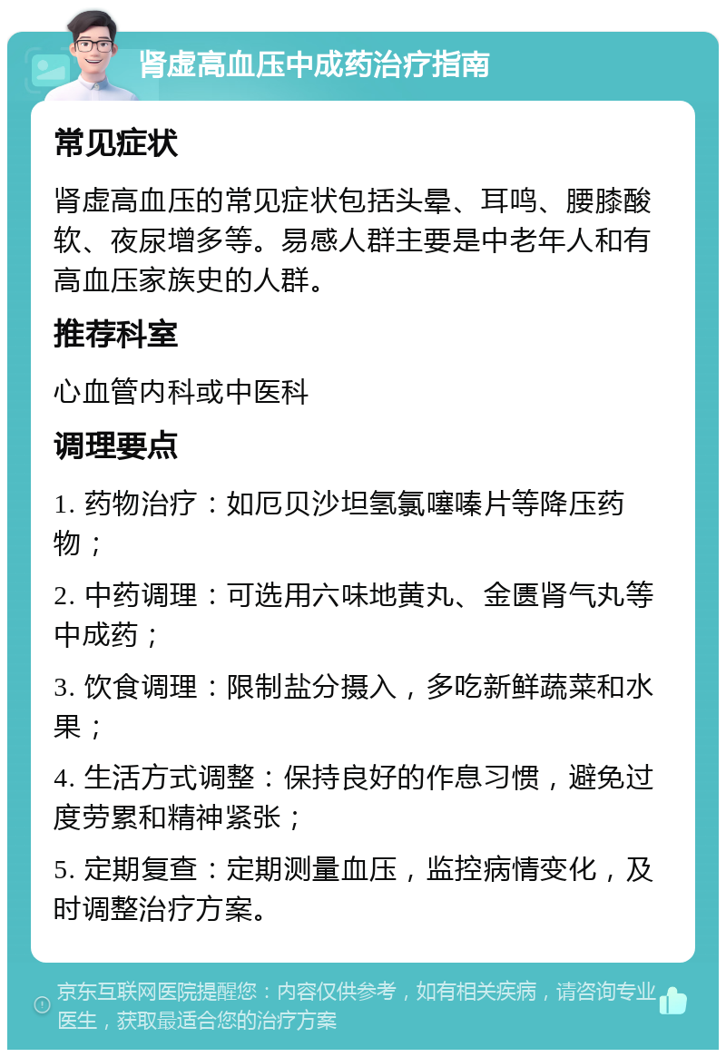 肾虚高血压中成药治疗指南 常见症状 肾虚高血压的常见症状包括头晕、耳鸣、腰膝酸软、夜尿增多等。易感人群主要是中老年人和有高血压家族史的人群。 推荐科室 心血管内科或中医科 调理要点 1. 药物治疗：如厄贝沙坦氢氯噻嗪片等降压药物； 2. 中药调理：可选用六味地黄丸、金匮肾气丸等中成药； 3. 饮食调理：限制盐分摄入，多吃新鲜蔬菜和水果； 4. 生活方式调整：保持良好的作息习惯，避免过度劳累和精神紧张； 5. 定期复查：定期测量血压，监控病情变化，及时调整治疗方案。