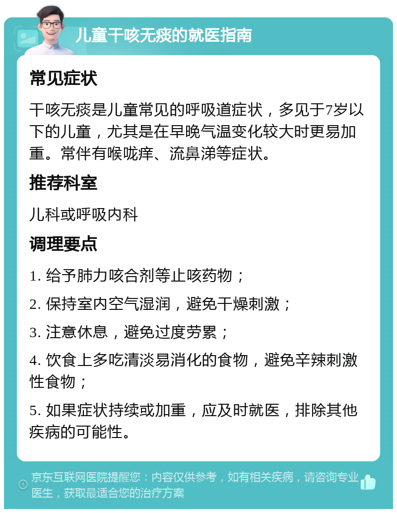 儿童干咳无痰的就医指南 常见症状 干咳无痰是儿童常见的呼吸道症状，多见于7岁以下的儿童，尤其是在早晚气温变化较大时更易加重。常伴有喉咙痒、流鼻涕等症状。 推荐科室 儿科或呼吸内科 调理要点 1. 给予肺力咳合剂等止咳药物； 2. 保持室内空气湿润，避免干燥刺激； 3. 注意休息，避免过度劳累； 4. 饮食上多吃清淡易消化的食物，避免辛辣刺激性食物； 5. 如果症状持续或加重，应及时就医，排除其他疾病的可能性。