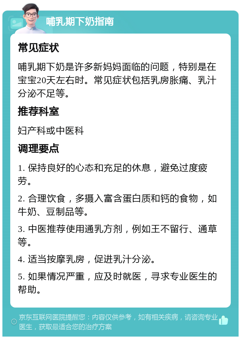 哺乳期下奶指南 常见症状 哺乳期下奶是许多新妈妈面临的问题，特别是在宝宝20天左右时。常见症状包括乳房胀痛、乳汁分泌不足等。 推荐科室 妇产科或中医科 调理要点 1. 保持良好的心态和充足的休息，避免过度疲劳。 2. 合理饮食，多摄入富含蛋白质和钙的食物，如牛奶、豆制品等。 3. 中医推荐使用通乳方剂，例如王不留行、通草等。 4. 适当按摩乳房，促进乳汁分泌。 5. 如果情况严重，应及时就医，寻求专业医生的帮助。