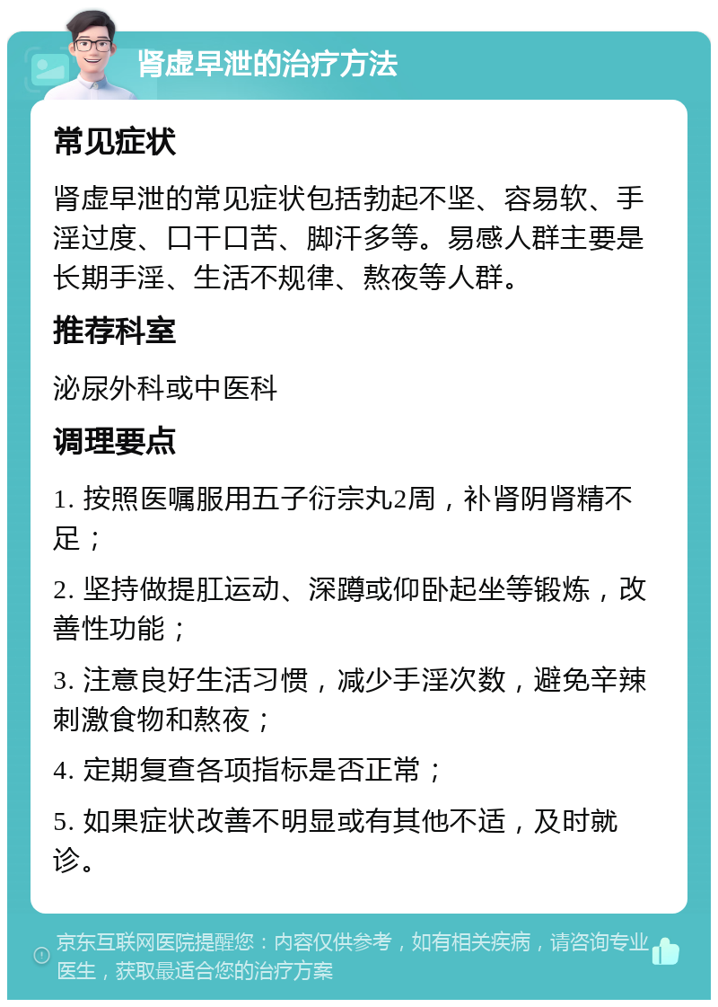 肾虚早泄的治疗方法 常见症状 肾虚早泄的常见症状包括勃起不坚、容易软、手淫过度、口干口苦、脚汗多等。易感人群主要是长期手淫、生活不规律、熬夜等人群。 推荐科室 泌尿外科或中医科 调理要点 1. 按照医嘱服用五子衍宗丸2周，补肾阴肾精不足； 2. 坚持做提肛运动、深蹲或仰卧起坐等锻炼，改善性功能； 3. 注意良好生活习惯，减少手淫次数，避免辛辣刺激食物和熬夜； 4. 定期复查各项指标是否正常； 5. 如果症状改善不明显或有其他不适，及时就诊。