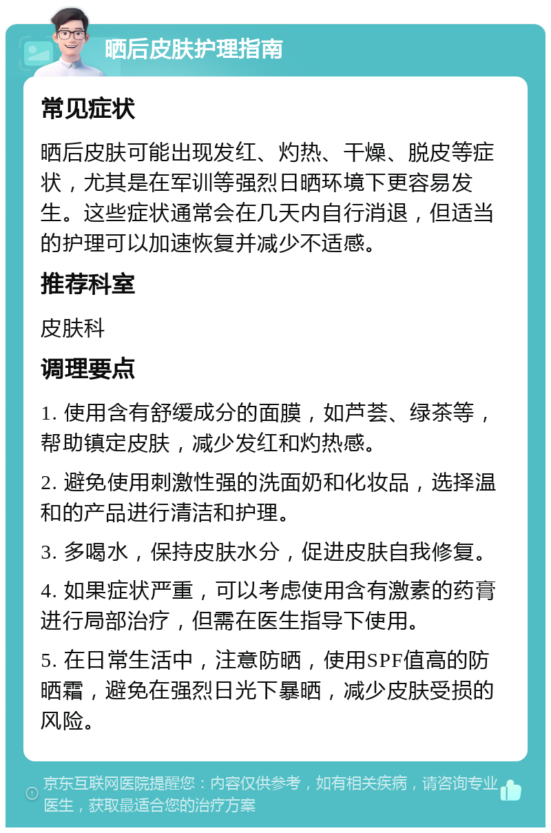 晒后皮肤护理指南 常见症状 晒后皮肤可能出现发红、灼热、干燥、脱皮等症状，尤其是在军训等强烈日晒环境下更容易发生。这些症状通常会在几天内自行消退，但适当的护理可以加速恢复并减少不适感。 推荐科室 皮肤科 调理要点 1. 使用含有舒缓成分的面膜，如芦荟、绿茶等，帮助镇定皮肤，减少发红和灼热感。 2. 避免使用刺激性强的洗面奶和化妆品，选择温和的产品进行清洁和护理。 3. 多喝水，保持皮肤水分，促进皮肤自我修复。 4. 如果症状严重，可以考虑使用含有激素的药膏进行局部治疗，但需在医生指导下使用。 5. 在日常生活中，注意防晒，使用SPF值高的防晒霜，避免在强烈日光下暴晒，减少皮肤受损的风险。