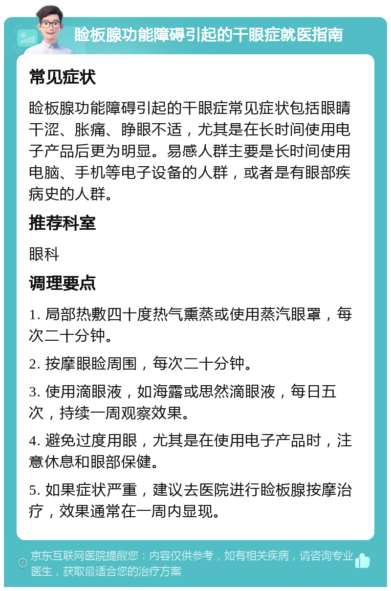 睑板腺功能障碍引起的干眼症就医指南 常见症状 睑板腺功能障碍引起的干眼症常见症状包括眼睛干涩、胀痛、睁眼不适，尤其是在长时间使用电子产品后更为明显。易感人群主要是长时间使用电脑、手机等电子设备的人群，或者是有眼部疾病史的人群。 推荐科室 眼科 调理要点 1. 局部热敷四十度热气熏蒸或使用蒸汽眼罩，每次二十分钟。 2. 按摩眼睑周围，每次二十分钟。 3. 使用滴眼液，如海露或思然滴眼液，每日五次，持续一周观察效果。 4. 避免过度用眼，尤其是在使用电子产品时，注意休息和眼部保健。 5. 如果症状严重，建议去医院进行睑板腺按摩治疗，效果通常在一周内显现。