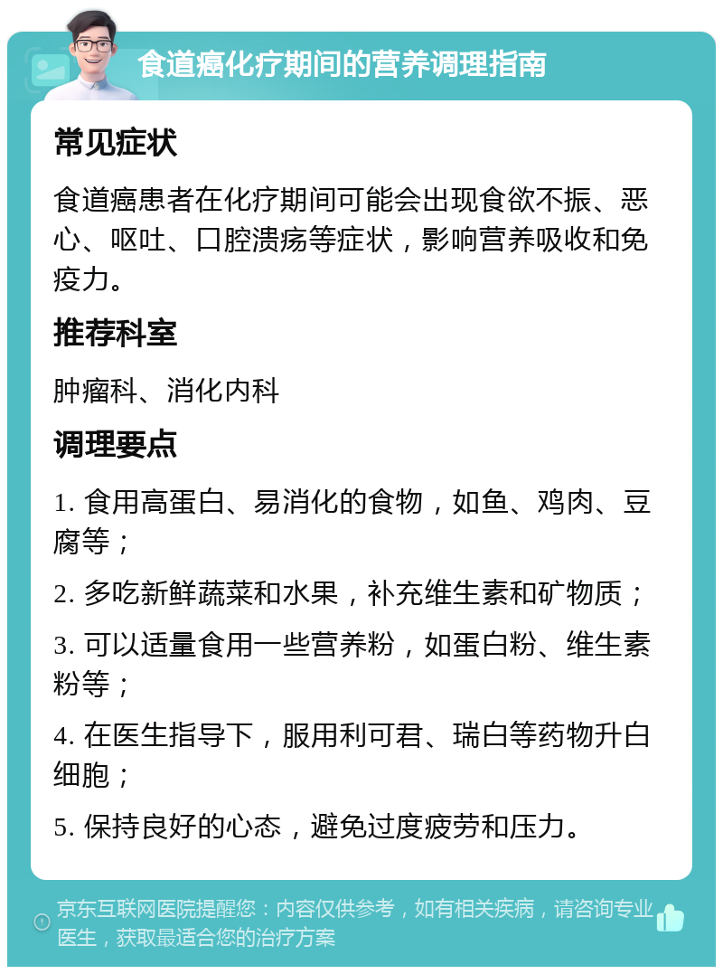 食道癌化疗期间的营养调理指南 常见症状 食道癌患者在化疗期间可能会出现食欲不振、恶心、呕吐、口腔溃疡等症状，影响营养吸收和免疫力。 推荐科室 肿瘤科、消化内科 调理要点 1. 食用高蛋白、易消化的食物，如鱼、鸡肉、豆腐等； 2. 多吃新鲜蔬菜和水果，补充维生素和矿物质； 3. 可以适量食用一些营养粉，如蛋白粉、维生素粉等； 4. 在医生指导下，服用利可君、瑞白等药物升白细胞； 5. 保持良好的心态，避免过度疲劳和压力。