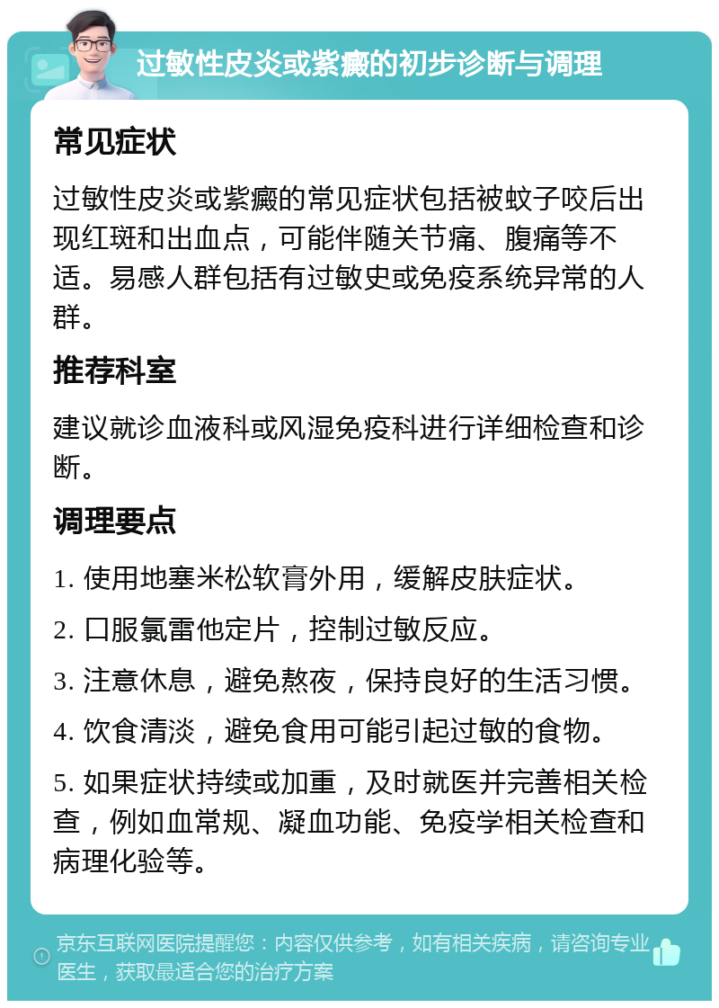 过敏性皮炎或紫癜的初步诊断与调理 常见症状 过敏性皮炎或紫癜的常见症状包括被蚊子咬后出现红斑和出血点，可能伴随关节痛、腹痛等不适。易感人群包括有过敏史或免疫系统异常的人群。 推荐科室 建议就诊血液科或风湿免疫科进行详细检查和诊断。 调理要点 1. 使用地塞米松软膏外用，缓解皮肤症状。 2. 口服氯雷他定片，控制过敏反应。 3. 注意休息，避免熬夜，保持良好的生活习惯。 4. 饮食清淡，避免食用可能引起过敏的食物。 5. 如果症状持续或加重，及时就医并完善相关检查，例如血常规、凝血功能、免疫学相关检查和病理化验等。