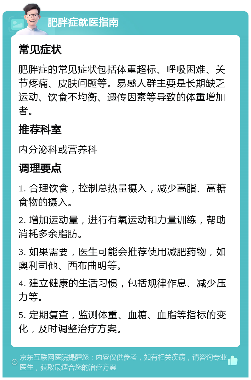 肥胖症就医指南 常见症状 肥胖症的常见症状包括体重超标、呼吸困难、关节疼痛、皮肤问题等。易感人群主要是长期缺乏运动、饮食不均衡、遗传因素等导致的体重增加者。 推荐科室 内分泌科或营养科 调理要点 1. 合理饮食，控制总热量摄入，减少高脂、高糖食物的摄入。 2. 增加运动量，进行有氧运动和力量训练，帮助消耗多余脂肪。 3. 如果需要，医生可能会推荐使用减肥药物，如奥利司他、西布曲明等。 4. 建立健康的生活习惯，包括规律作息、减少压力等。 5. 定期复查，监测体重、血糖、血脂等指标的变化，及时调整治疗方案。