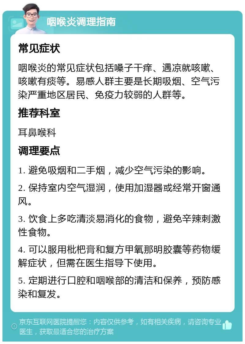 咽喉炎调理指南 常见症状 咽喉炎的常见症状包括嗓子干痒、遇凉就咳嗽、咳嗽有痰等。易感人群主要是长期吸烟、空气污染严重地区居民、免疫力较弱的人群等。 推荐科室 耳鼻喉科 调理要点 1. 避免吸烟和二手烟，减少空气污染的影响。 2. 保持室内空气湿润，使用加湿器或经常开窗通风。 3. 饮食上多吃清淡易消化的食物，避免辛辣刺激性食物。 4. 可以服用枇杷膏和复方甲氧那明胶囊等药物缓解症状，但需在医生指导下使用。 5. 定期进行口腔和咽喉部的清洁和保养，预防感染和复发。