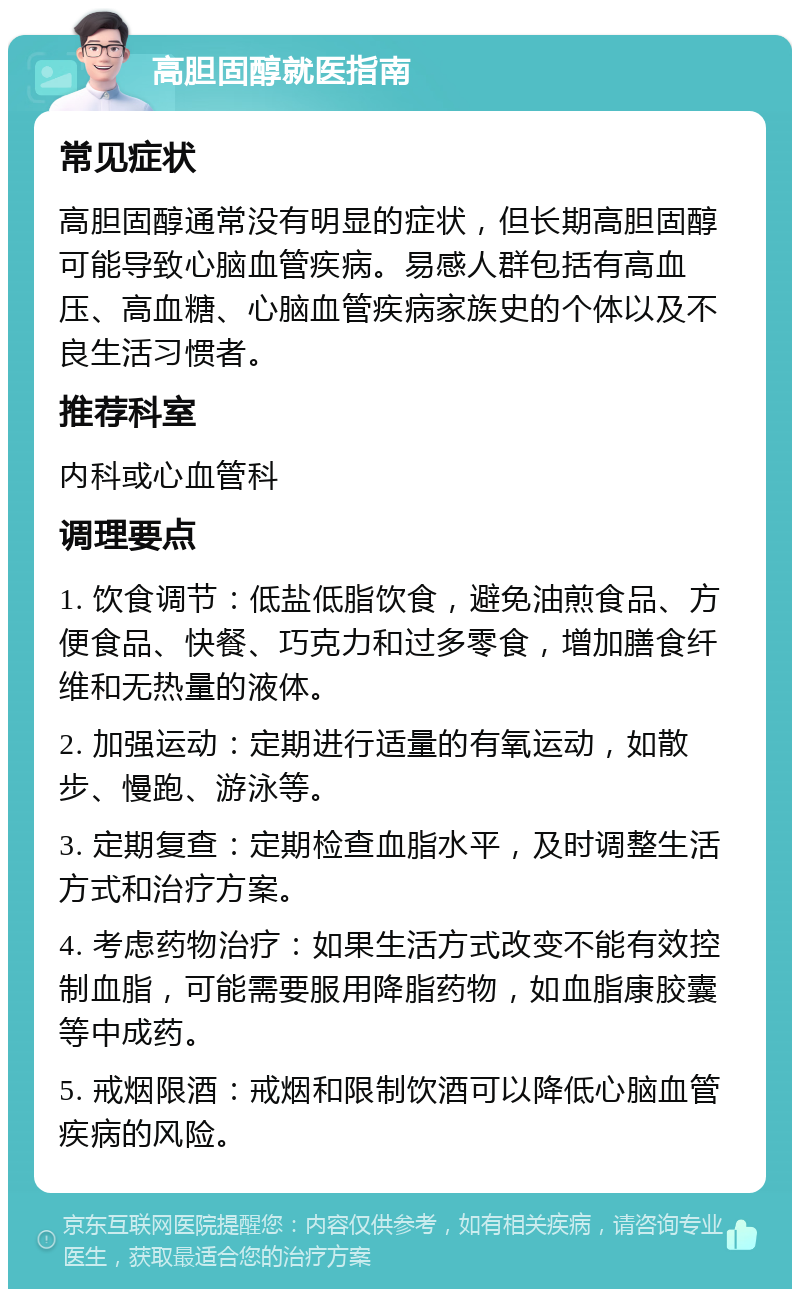 高胆固醇就医指南 常见症状 高胆固醇通常没有明显的症状，但长期高胆固醇可能导致心脑血管疾病。易感人群包括有高血压、高血糖、心脑血管疾病家族史的个体以及不良生活习惯者。 推荐科室 内科或心血管科 调理要点 1. 饮食调节：低盐低脂饮食，避免油煎食品、方便食品、快餐、巧克力和过多零食，增加膳食纤维和无热量的液体。 2. 加强运动：定期进行适量的有氧运动，如散步、慢跑、游泳等。 3. 定期复查：定期检查血脂水平，及时调整生活方式和治疗方案。 4. 考虑药物治疗：如果生活方式改变不能有效控制血脂，可能需要服用降脂药物，如血脂康胶囊等中成药。 5. 戒烟限酒：戒烟和限制饮酒可以降低心脑血管疾病的风险。