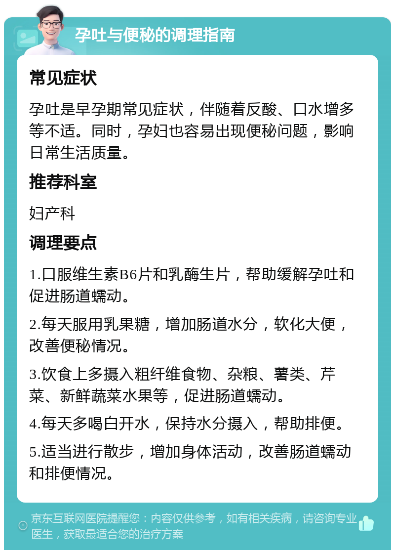 孕吐与便秘的调理指南 常见症状 孕吐是早孕期常见症状，伴随着反酸、口水增多等不适。同时，孕妇也容易出现便秘问题，影响日常生活质量。 推荐科室 妇产科 调理要点 1.口服维生素B6片和乳酶生片，帮助缓解孕吐和促进肠道蠕动。 2.每天服用乳果糖，增加肠道水分，软化大便，改善便秘情况。 3.饮食上多摄入粗纤维食物、杂粮、薯类、芹菜、新鲜蔬菜水果等，促进肠道蠕动。 4.每天多喝白开水，保持水分摄入，帮助排便。 5.适当进行散步，增加身体活动，改善肠道蠕动和排便情况。