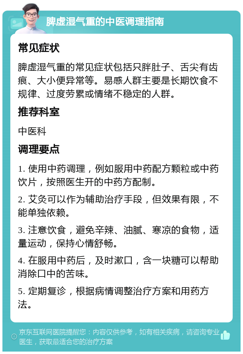 脾虚湿气重的中医调理指南 常见症状 脾虚湿气重的常见症状包括只胖肚子、舌尖有齿痕、大小便异常等。易感人群主要是长期饮食不规律、过度劳累或情绪不稳定的人群。 推荐科室 中医科 调理要点 1. 使用中药调理，例如服用中药配方颗粒或中药饮片，按照医生开的中药方配制。 2. 艾灸可以作为辅助治疗手段，但效果有限，不能单独依赖。 3. 注意饮食，避免辛辣、油腻、寒凉的食物，适量运动，保持心情舒畅。 4. 在服用中药后，及时漱口，含一块糖可以帮助消除口中的苦味。 5. 定期复诊，根据病情调整治疗方案和用药方法。