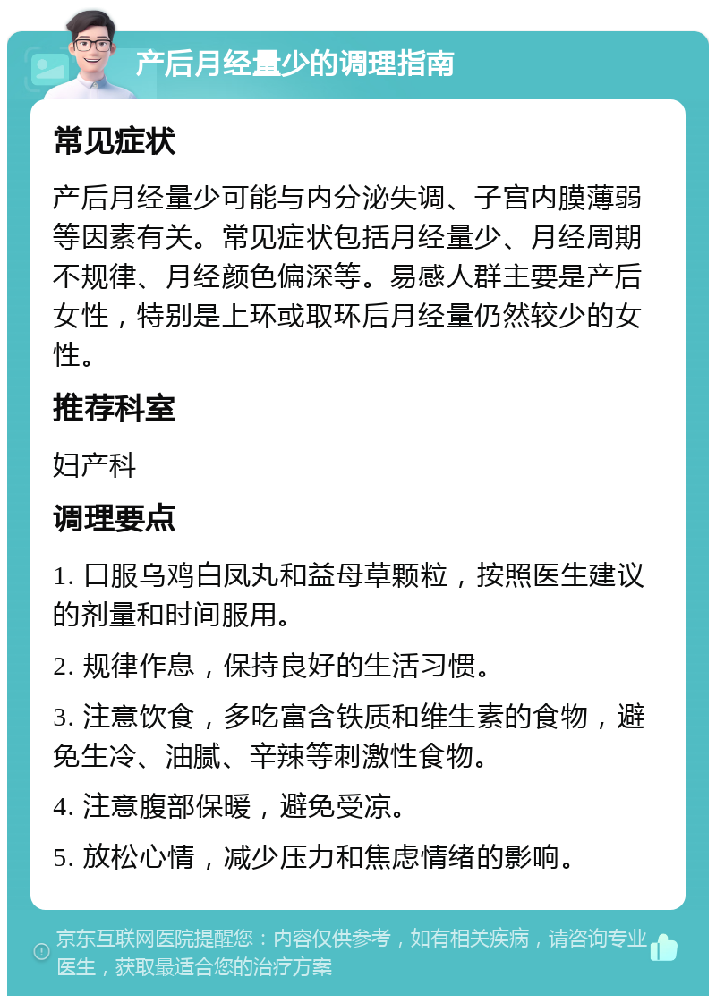 产后月经量少的调理指南 常见症状 产后月经量少可能与内分泌失调、子宫内膜薄弱等因素有关。常见症状包括月经量少、月经周期不规律、月经颜色偏深等。易感人群主要是产后女性，特别是上环或取环后月经量仍然较少的女性。 推荐科室 妇产科 调理要点 1. 口服乌鸡白凤丸和益母草颗粒，按照医生建议的剂量和时间服用。 2. 规律作息，保持良好的生活习惯。 3. 注意饮食，多吃富含铁质和维生素的食物，避免生冷、油腻、辛辣等刺激性食物。 4. 注意腹部保暖，避免受凉。 5. 放松心情，减少压力和焦虑情绪的影响。