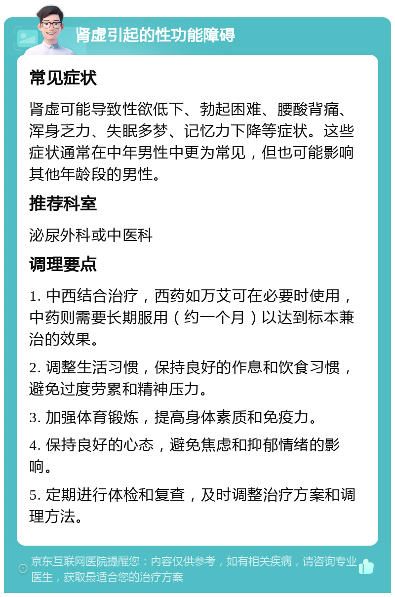 肾虚引起的性功能障碍 常见症状 肾虚可能导致性欲低下、勃起困难、腰酸背痛、浑身乏力、失眠多梦、记忆力下降等症状。这些症状通常在中年男性中更为常见，但也可能影响其他年龄段的男性。 推荐科室 泌尿外科或中医科 调理要点 1. 中西结合治疗，西药如万艾可在必要时使用，中药则需要长期服用（约一个月）以达到标本兼治的效果。 2. 调整生活习惯，保持良好的作息和饮食习惯，避免过度劳累和精神压力。 3. 加强体育锻炼，提高身体素质和免疫力。 4. 保持良好的心态，避免焦虑和抑郁情绪的影响。 5. 定期进行体检和复查，及时调整治疗方案和调理方法。