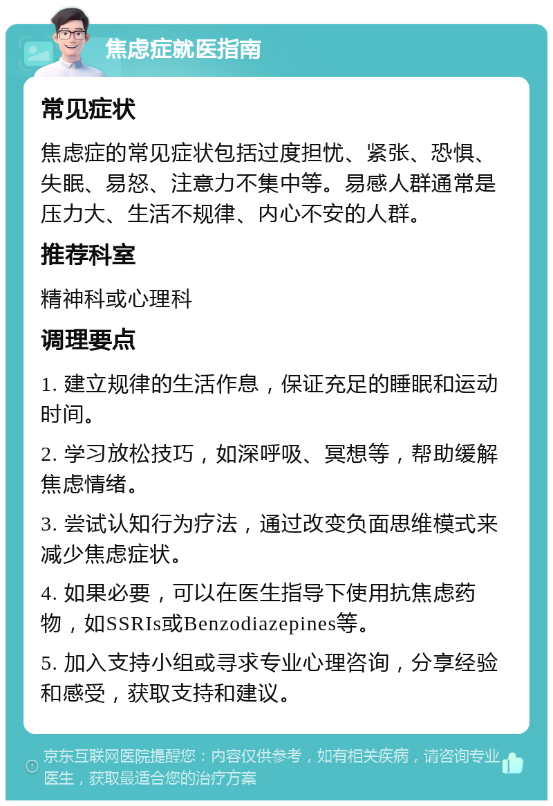 焦虑症就医指南 常见症状 焦虑症的常见症状包括过度担忧、紧张、恐惧、失眠、易怒、注意力不集中等。易感人群通常是压力大、生活不规律、内心不安的人群。 推荐科室 精神科或心理科 调理要点 1. 建立规律的生活作息，保证充足的睡眠和运动时间。 2. 学习放松技巧，如深呼吸、冥想等，帮助缓解焦虑情绪。 3. 尝试认知行为疗法，通过改变负面思维模式来减少焦虑症状。 4. 如果必要，可以在医生指导下使用抗焦虑药物，如SSRIs或Benzodiazepines等。 5. 加入支持小组或寻求专业心理咨询，分享经验和感受，获取支持和建议。