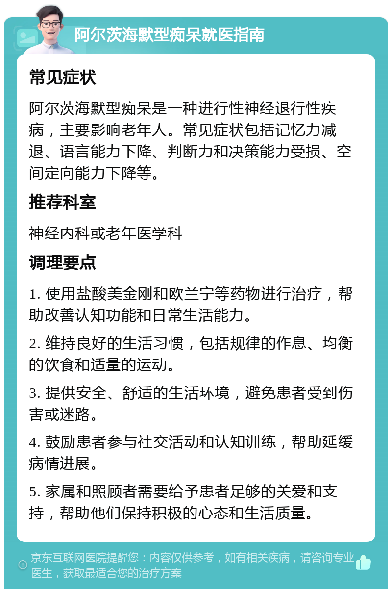 阿尔茨海默型痴呆就医指南 常见症状 阿尔茨海默型痴呆是一种进行性神经退行性疾病，主要影响老年人。常见症状包括记忆力减退、语言能力下降、判断力和决策能力受损、空间定向能力下降等。 推荐科室 神经内科或老年医学科 调理要点 1. 使用盐酸美金刚和欧兰宁等药物进行治疗，帮助改善认知功能和日常生活能力。 2. 维持良好的生活习惯，包括规律的作息、均衡的饮食和适量的运动。 3. 提供安全、舒适的生活环境，避免患者受到伤害或迷路。 4. 鼓励患者参与社交活动和认知训练，帮助延缓病情进展。 5. 家属和照顾者需要给予患者足够的关爱和支持，帮助他们保持积极的心态和生活质量。