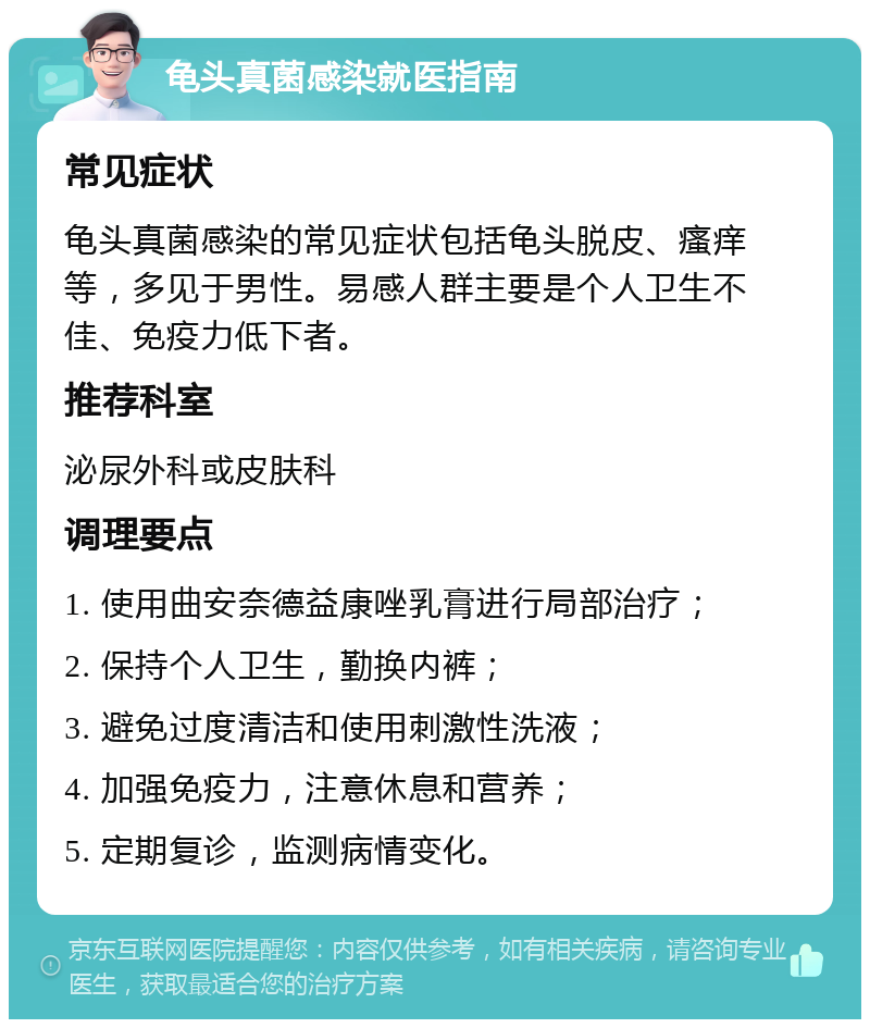 龟头真菌感染就医指南 常见症状 龟头真菌感染的常见症状包括龟头脱皮、瘙痒等，多见于男性。易感人群主要是个人卫生不佳、免疫力低下者。 推荐科室 泌尿外科或皮肤科 调理要点 1. 使用曲安奈德益康唑乳膏进行局部治疗； 2. 保持个人卫生，勤换内裤； 3. 避免过度清洁和使用刺激性洗液； 4. 加强免疫力，注意休息和营养； 5. 定期复诊，监测病情变化。