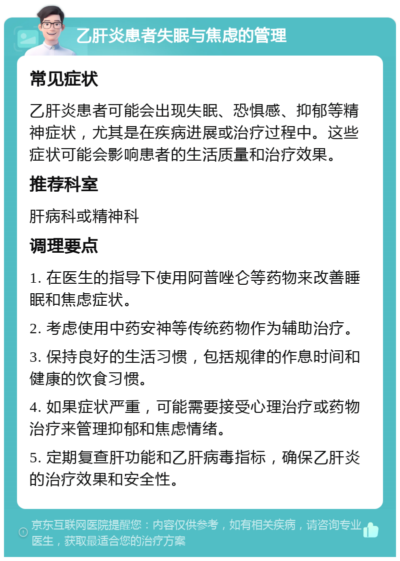 乙肝炎患者失眠与焦虑的管理 常见症状 乙肝炎患者可能会出现失眠、恐惧感、抑郁等精神症状，尤其是在疾病进展或治疗过程中。这些症状可能会影响患者的生活质量和治疗效果。 推荐科室 肝病科或精神科 调理要点 1. 在医生的指导下使用阿普唑仑等药物来改善睡眠和焦虑症状。 2. 考虑使用中药安神等传统药物作为辅助治疗。 3. 保持良好的生活习惯，包括规律的作息时间和健康的饮食习惯。 4. 如果症状严重，可能需要接受心理治疗或药物治疗来管理抑郁和焦虑情绪。 5. 定期复查肝功能和乙肝病毒指标，确保乙肝炎的治疗效果和安全性。