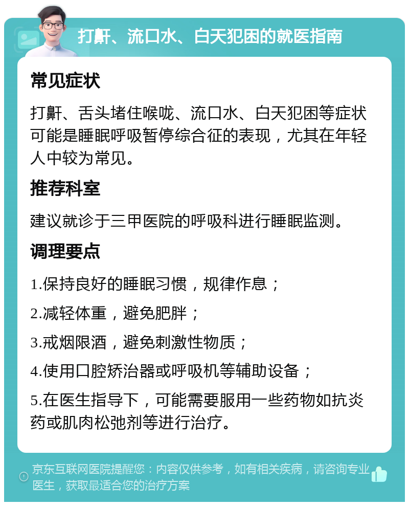 打鼾、流口水、白天犯困的就医指南 常见症状 打鼾、舌头堵住喉咙、流口水、白天犯困等症状可能是睡眠呼吸暂停综合征的表现，尤其在年轻人中较为常见。 推荐科室 建议就诊于三甲医院的呼吸科进行睡眠监测。 调理要点 1.保持良好的睡眠习惯，规律作息； 2.减轻体重，避免肥胖； 3.戒烟限酒，避免刺激性物质； 4.使用口腔矫治器或呼吸机等辅助设备； 5.在医生指导下，可能需要服用一些药物如抗炎药或肌肉松弛剂等进行治疗。