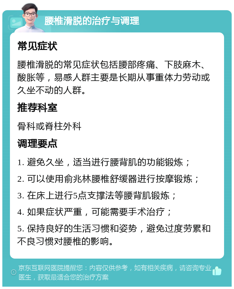 腰椎滑脱的治疗与调理 常见症状 腰椎滑脱的常见症状包括腰部疼痛、下肢麻木、酸胀等，易感人群主要是长期从事重体力劳动或久坐不动的人群。 推荐科室 骨科或脊柱外科 调理要点 1. 避免久坐，适当进行腰背肌的功能锻炼； 2. 可以使用俞兆林腰椎舒缓器进行按摩锻炼； 3. 在床上进行5点支撑法等腰背肌锻炼； 4. 如果症状严重，可能需要手术治疗； 5. 保持良好的生活习惯和姿势，避免过度劳累和不良习惯对腰椎的影响。