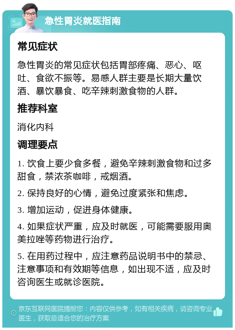 急性胃炎就医指南 常见症状 急性胃炎的常见症状包括胃部疼痛、恶心、呕吐、食欲不振等。易感人群主要是长期大量饮酒、暴饮暴食、吃辛辣刺激食物的人群。 推荐科室 消化内科 调理要点 1. 饮食上要少食多餐，避免辛辣刺激食物和过多甜食，禁浓茶咖啡，戒烟酒。 2. 保持良好的心情，避免过度紧张和焦虑。 3. 增加运动，促进身体健康。 4. 如果症状严重，应及时就医，可能需要服用奥美拉唑等药物进行治疗。 5. 在用药过程中，应注意药品说明书中的禁忌、注意事项和有效期等信息，如出现不适，应及时咨询医生或就诊医院。