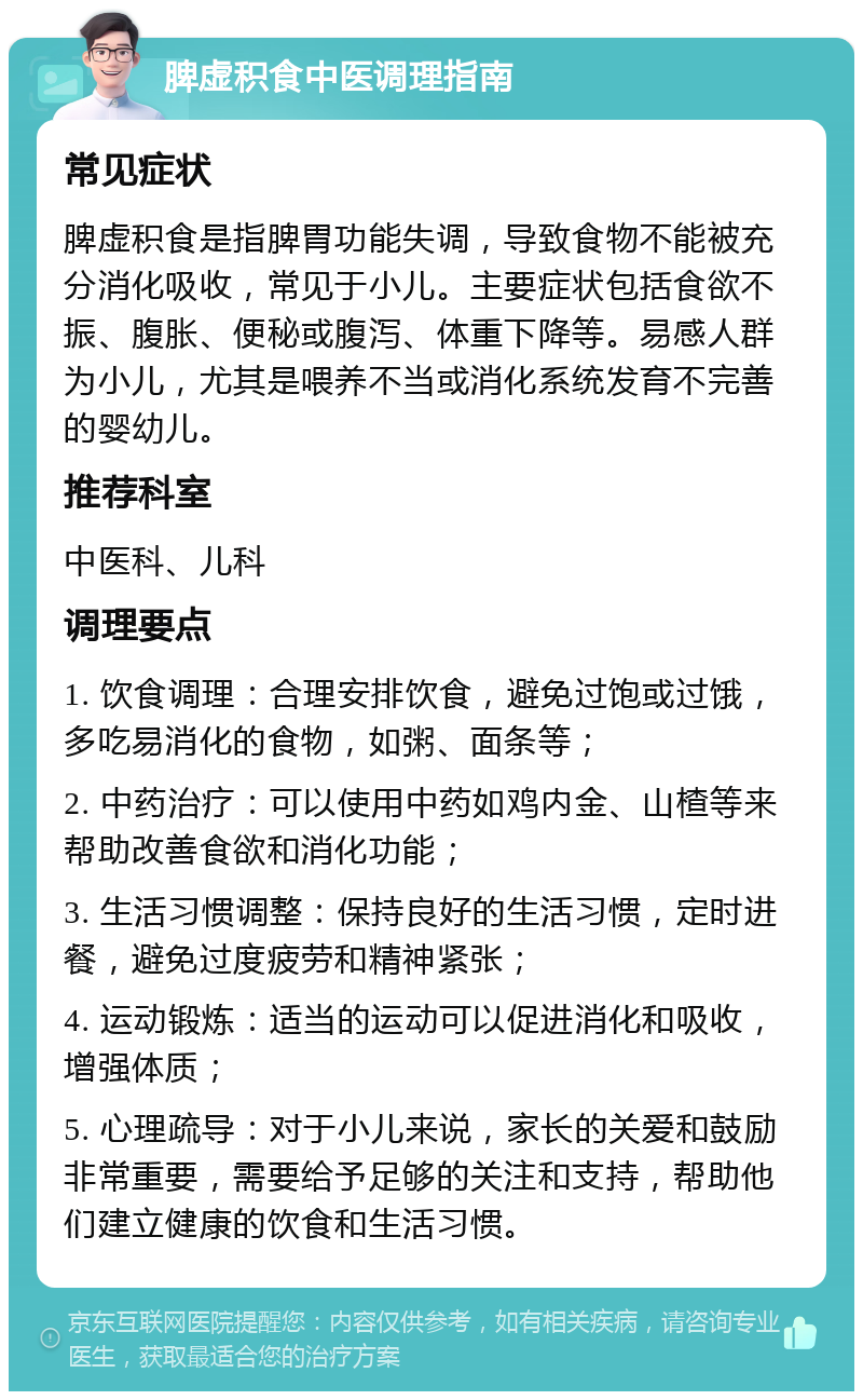 脾虚积食中医调理指南 常见症状 脾虚积食是指脾胃功能失调，导致食物不能被充分消化吸收，常见于小儿。主要症状包括食欲不振、腹胀、便秘或腹泻、体重下降等。易感人群为小儿，尤其是喂养不当或消化系统发育不完善的婴幼儿。 推荐科室 中医科、儿科 调理要点 1. 饮食调理：合理安排饮食，避免过饱或过饿，多吃易消化的食物，如粥、面条等； 2. 中药治疗：可以使用中药如鸡内金、山楂等来帮助改善食欲和消化功能； 3. 生活习惯调整：保持良好的生活习惯，定时进餐，避免过度疲劳和精神紧张； 4. 运动锻炼：适当的运动可以促进消化和吸收，增强体质； 5. 心理疏导：对于小儿来说，家长的关爱和鼓励非常重要，需要给予足够的关注和支持，帮助他们建立健康的饮食和生活习惯。